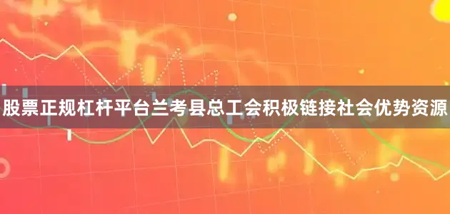 股票正规杠杆平台兰考县总工会积极链接社会优势资源