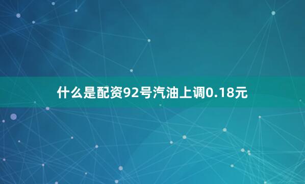 什么是配资92号汽油上调0.18元