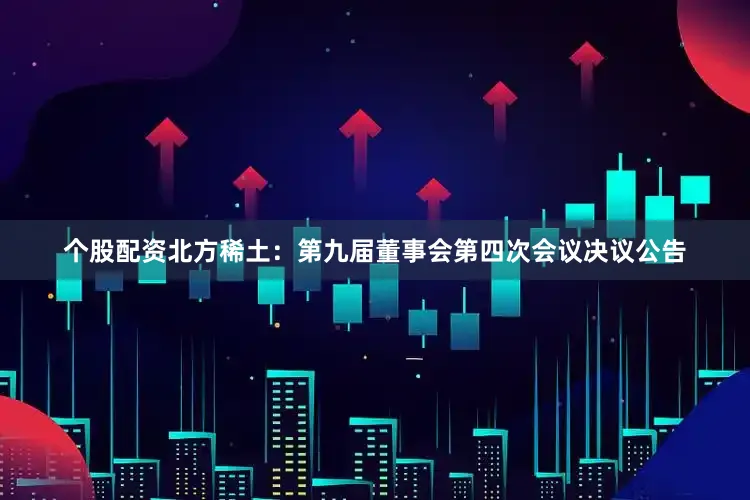 个股配资北方稀土：第九届董事会第四次会议决议公告