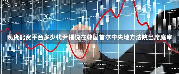 现货配资平台多少钱尹锡悦在韩国首尔中央地方法院出席庭审